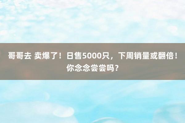 哥哥去 卖爆了！日售5000只，下周销量或翻倍！你念念尝尝吗？