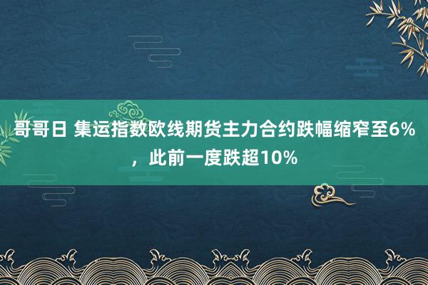 哥哥日 集运指数欧线期货主力合约跌幅缩窄至6%，此前一度跌超10%