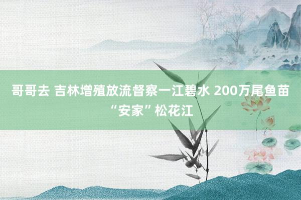 哥哥去 吉林增殖放流督察一江碧水 200万尾鱼苗“安家”松花江