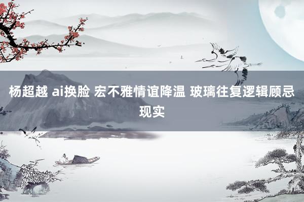 杨超越 ai换脸 宏不雅情谊降温 玻璃往复逻辑顾忌现实