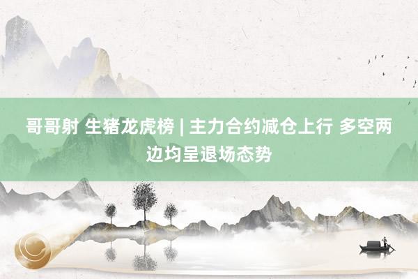 哥哥射 生猪龙虎榜 | 主力合约减仓上行 多空两边均呈退场态势