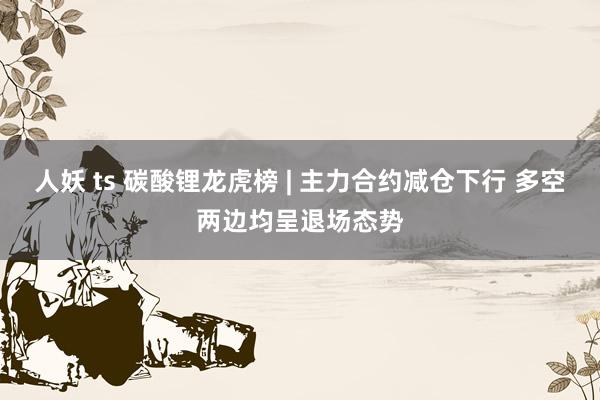 人妖 ts 碳酸锂龙虎榜 | 主力合约减仓下行 多空两边均呈退场态势