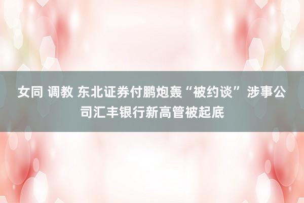 女同 调教 东北证券付鹏炮轰“被约谈” 涉事公司汇丰银行新高管被起底