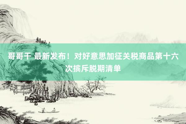 哥哥干 最新发布！对好意思加征关税商品第十六次摈斥脱期清单