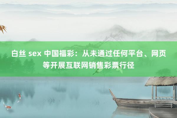 白丝 sex 中国福彩：从未通过任何平台、网页等开展互联网销售彩票行径