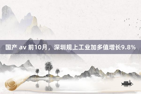 国产 av 前10月，深圳规上工业加多值增长9.8%