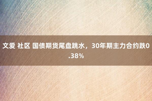文爱 社区 国债期货尾盘跳水，30年期主力合约跌0.38%