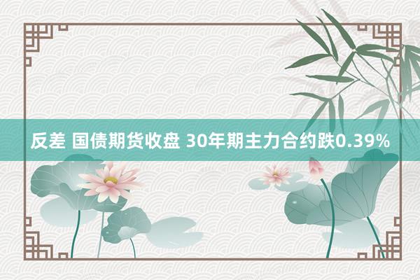 反差 国债期货收盘 30年期主力合约跌0.39%