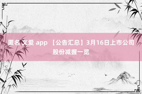匿名 文爱 app 【公告汇总】3月16日上市公司股份减握一览