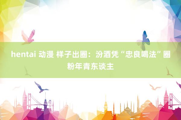 hentai 动漫 样子出圈：汾酒凭“忠良喝法”圈粉年青东谈主