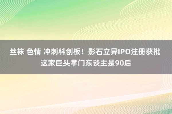 丝袜 色情 冲刺科创板！影石立异IPO注册获批 这家巨头掌门东谈主是90后