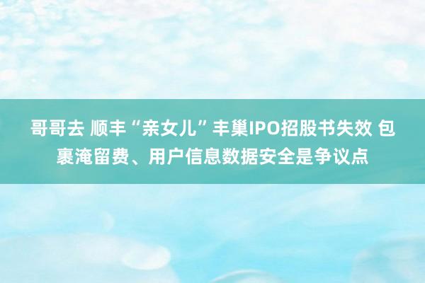 哥哥去 顺丰“亲女儿”丰巢IPO招股书失效 包裹淹留费、用户信息数据安全是争议点