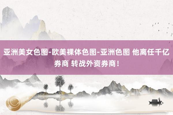 亚洲美女色图-欧美裸体色图-亚洲色图 他离任千亿券商 转战外资券商！