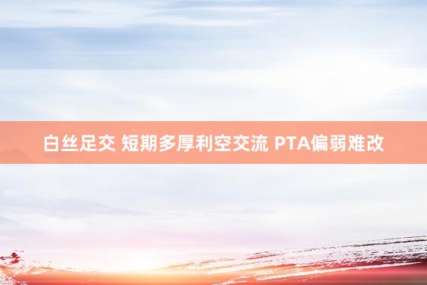 白丝足交 短期多厚利空交流 PTA偏弱难改