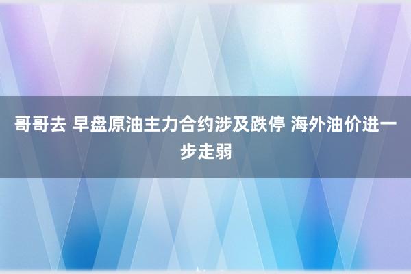 哥哥去 早盘原油主力合约涉及跌停 海外油价进一步走弱