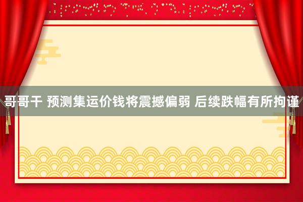 哥哥干 预测集运价钱将震撼偏弱 后续跌幅有所拘谨