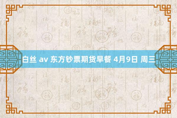 白丝 av 东方钞票期货早餐 4月9日 周三